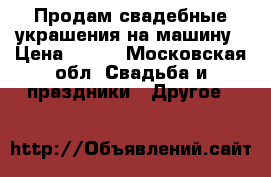 Продам свадебные украшения на машину › Цена ­ 500 - Московская обл. Свадьба и праздники » Другое   